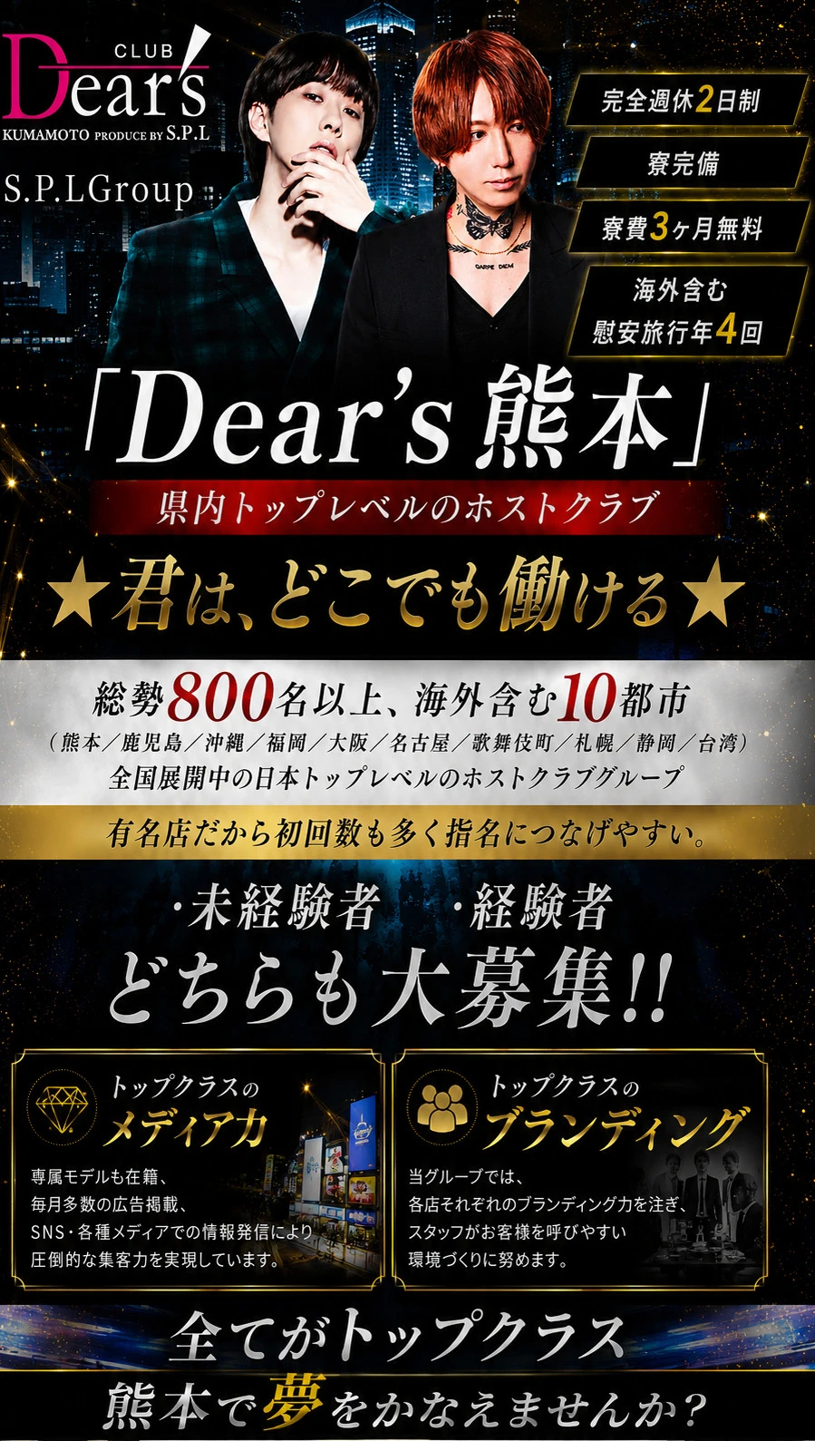 CLUB Dear’s
KUMAMOTO PRODUCE BY S.P.L

S.P.LGroup

「Dear’s熊本」

県内トップレベルのホストクラブ

完全週休2日制
寮完備
寮費3ヶ月無料
海外含む慰安旅行年4回

★君は、どこでも働ける★

総勢800名以上、海外含む10都市
（熊本／鹿児島／沖縄／福岡／大阪／名古屋／歌舞伎町／札幌／静岡／台湾）

全国展開中の日本トップレベルのホストクラブグループ

有名店だから初回数も多く指名につなげやすい。