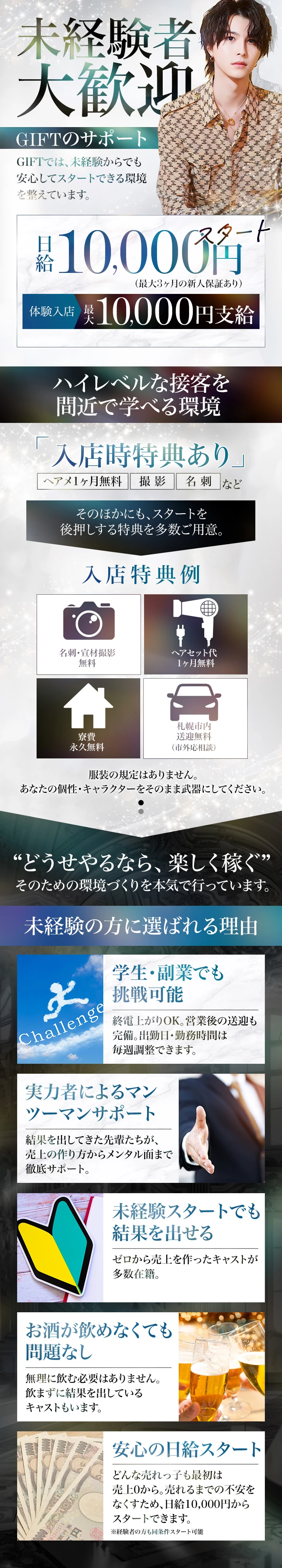 未経験者大歓迎

GIFTでは未経験からでも
安心してスタートできる環境を
整えています。

日給10,000円スタート
（最大3ヶ月新人保証あり）
体験入店 最大10,000円支給。

入店特典も充実
・名刺 / 宣材撮影
・ヘアセット代1ヶ月無料
・寮費永久無料
・札幌市内送迎無料（市外応相談）

服装の規定はありません。
あなたの個性をそのまま武器に。

終電上がりOK、出勤調整も可能。
実力者によるマンツーマンサポートで
未経験から結果を出すキャストも多数。

お酒が飲めなくても問題ありません。