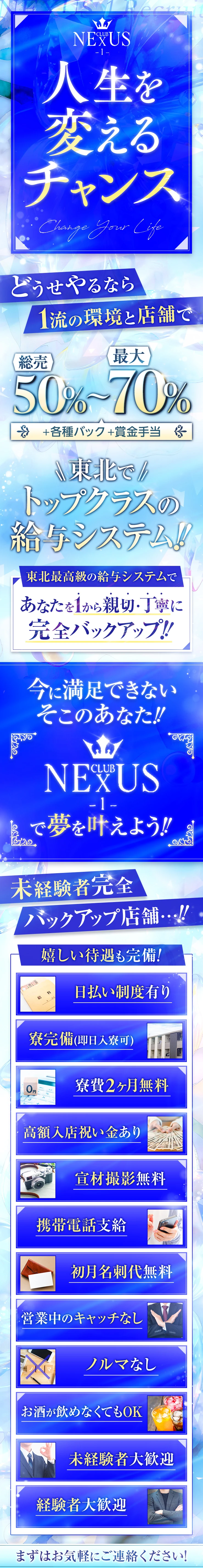 人生を変えるチャンス

どうせやるなら1流の環境と店舗で!!

総売50%～最大70%＋各種バック＋賞金手当
東北でトップクラスの給与システム！！！

東北最高級の給与システムであなたを1から親切・丁寧に完全バックアップ!!

今に満足できないそこのあなた！
「CLUB NEXUS-1-」で夢を叶えよう！

未経験者完全バックアップ店舗…！！

嬉しい待遇も完備！