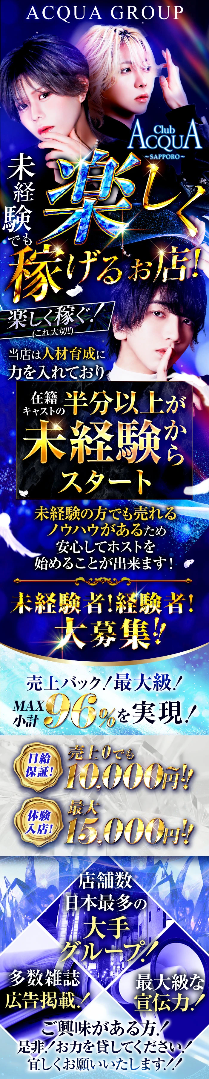 ACQUA GROUP
未経験でも楽しく稼げるお店！
楽しく稼ぐ！(これ大切!!)

当店は人材育成に力を入れており在籍キャストの半分以上未経験からスタート
未経験の方でも売れるノウハウがあるため安心してホストを始めることが出来ます！
未経験者！経験者！大募集!!


売上バック！最大級！MAX小計96%を実現！
日給保証！売上0でも10,000円～!!
体験入店！最大15,000円!!
店舗数日本最多の大手グループ!
多数雑誌広告掲載!
最大級な宣伝力!
ご興味がある方！是非！お力を貸してください！宜しくお願いいたします！！